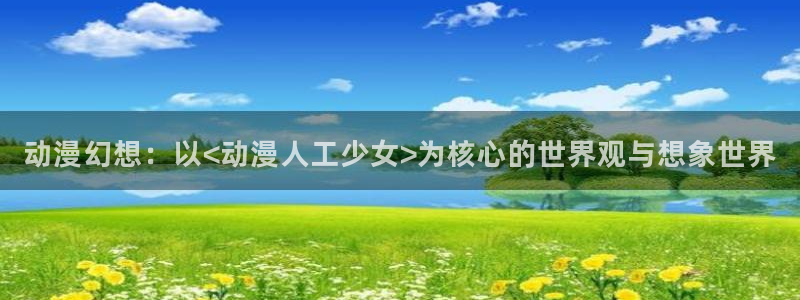 acg动漫网：动漫幻想：以<动漫人工少女>为核心的世界观与想象世界